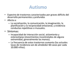 Autismo
• Espectro de trastornos caracterizados por graves déficits del
  desarrollo permanentes y profundos
• Afecta a:
   – La socialización, la comunicación, la imaginación, la
     planificación y la reciprocidad emocional, y evidencia
     conductas repetitivas o inusuales.
• Síntomas:
   – Incapacidad de interacción social, aislamiento y
     estereotipias (movimientos incontrolados de alguna
     extremidad, generalmente las manos).
   – La frecuencia de estos trastornos aumenta (las actuales
     tasas de incidencia son de alrededor 60 casos por cada
     10.000 niños).
 