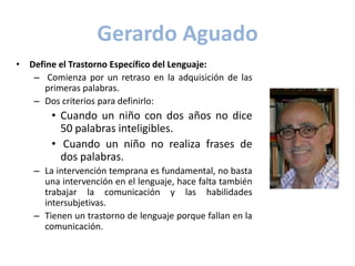 Gerardo Aguado
• Define el Trastorno Específico del Lenguaje:
   – Comienza por un retraso en la adquisición de las
      primeras palabras.
   – Dos criterios para definirlo:
       • Cuando un niño con dos años no dice
         50 palabras inteligibles.
       • Cuando un niño no realiza frases de
         dos palabras.
   – La intervención temprana es fundamental, no basta
     una intervención en el lenguaje, hace falta también
     trabajar la comunicación y las habilidades
     intersubjetivas.
   – Tienen un trastorno de lenguaje porque fallan en la
     comunicación.
 