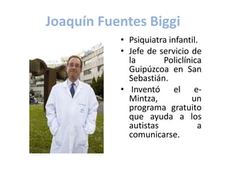 Joaquín Fuentes Biggi
           • Psiquiatra infantil.
           • Jefe de servicio de
             la       Policlínica
             Guipúzcoa en San
             Sebastián.
           • Inventó el e-
             Mintza,          un
             programa gratuito
             que ayuda a los
             autistas            a
             comunicarse.
 