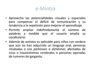 e-Mintza
• Aprovecha las potencialidades visuales y espaciales
  para compensar el déficit de comunicación y su
  tendencia a la repetición para mejorar el aprendizaje.
• Permite ampliar indefinidamente el número de
  palabras a medida que el usuario amplía su
  vocabulario.
• Además de autistas es aplicable para niños con sordera
  que aún no han adquirido un lenguaje oral, personas
  intubadas o con párkinson o alzhéimer, afectados de
  ictus o traumatismos cerebrales o personas operadas
  de tumores de garganta.
 