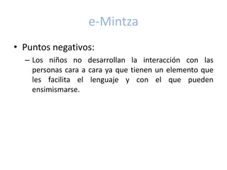 e-Mintza
• Puntos negativos:
  – Los niños no desarrollan la interacción con las
    personas cara a cara ya que tienen un elemento que
    les facilita el lenguaje y con el que pueden
    ensimismarse.
 