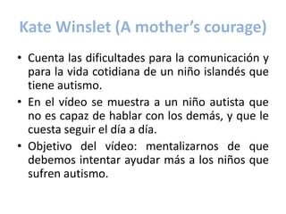 Kate Winslet (A mother’s courage)
• Cuenta las dificultades para la comunicación y
  para la vida cotidiana de un niño islandés que
  tiene autismo.
• En el vídeo se muestra a un niño autista que
  no es capaz de hablar con los demás, y que le
  cuesta seguir el día a día.
• Objetivo del vídeo: mentalizarnos de que
  debemos intentar ayudar más a los niños que
  sufren autismo.
 
