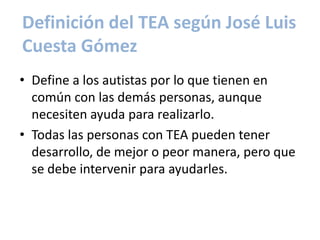 Definición del TEA según José Luis
Cuesta Gómez
• Define a los autistas por lo que tienen en
  común con las demás personas, aunque
  necesiten ayuda para realizarlo.
• Todas las personas con TEA pueden tener
  desarrollo, de mejor o peor manera, pero que
  se debe intervenir para ayudarles.
 