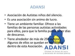 ADANSI
• Asociación de Autistas niños del silencio.
• Es una asociación sin animo de lucro.
• Tiene un ambiente familiar. Ofrece a las
  familias de las personas autistas actividades
  para ellos, para que la familia pueda tener días
  de descanso.
• Tiene alrededor de más de 250 autistas.
  Algunos de ellos se quedan en residencia
  dentro de esta Asociación.
 