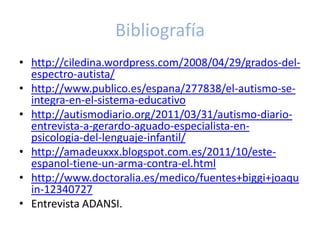 Bibliografía
• http://ciledina.wordpress.com/2008/04/29/grados-del-
  espectro-autista/
• http://www.publico.es/espana/277838/el-autismo-se-
  integra-en-el-sistema-educativo
• http://autismodiario.org/2011/03/31/autismo-diario-
  entrevista-a-gerardo-aguado-especialista-en-
  psicologia-del-lenguaje-infantil/
• http://amadeuxxx.blogspot.com.es/2011/10/este-
  espanol-tiene-un-arma-contra-el.html
• http://www.doctoralia.es/medico/fuentes+biggi+joaqu
  in-12340727
• Entrevista ADANSI.
 