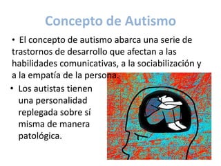 Concepto de Autismo
• El concepto de autismo abarca una serie de
 trastornos de desarrollo que afectan a las
 habilidades comunicativas, a la sociabilización y
 a la empatía de la persona.
• Los autistas tienen
   una personalidad
   replegada sobre sí
   misma de manera
   patológica.
 