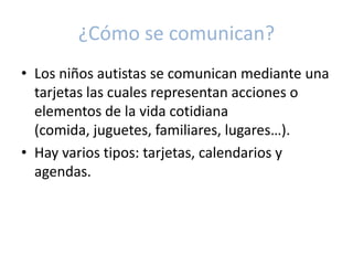 ¿Cómo se comunican?
• Los niños autistas se comunican mediante una
  tarjetas las cuales representan acciones o
  elementos de la vida cotidiana
  (comida, juguetes, familiares, lugares…).
• Hay varios tipos: tarjetas, calendarios y
  agendas.
 