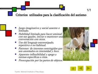 Criterios  utilizados para la clasificación del autismo   Juego imaginativo y social ausente o limitado. Habilidad limitada para hacer amistad con sus iguales, iniciar o mantener una conversación con otros. Uso del lenguaje estereotipado, repetitivo o no habitual. Patrones  de intereses restringidos que son anormales en intensidad y foco. Aparente inflexibilidad y apego a rutinas especificas o ritos. Preocupación por las partes de objetos. 1/1 