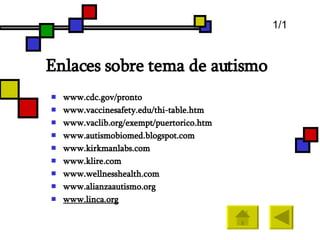 Enlaces sobre tema de autismo www.cdc.gov /pronto www.vaccinesafety.edu / thi - table.htm www.vaclib.org / exempt / puertorico.htm www.autismobiomed.blogspot.com www.kirkmanlabs.com www.klire.com www.wellnesshealth.com www.alianzaautismo.org www.linca.org 1/1 