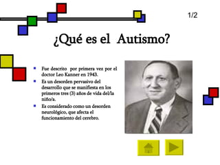 ¿ Qué es el  Autismo? Fue descrito  por primera vez por el doctor Leo Kanner en 1943.  Es un desorden pervasivo del desarrollo que se manifiesta en los primeros tres (3) años de vida del/la niño/a.  Es considerado como un desorden neurológico, que afecta el funcionamiento del cerebro. 1/2 
