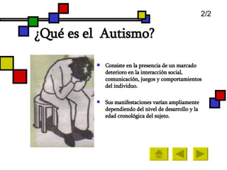 ¿ Qué es el  Autismo?   Consiste en la presencia de un marcado deterioro en la interacción social,  comunicación, juegos y comportamientos del individuo.  Sus manifestaciones varían ampliamente dependiendo del nivel de desarrollo y la edad cronológica del sujeto.  2/2 