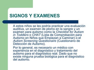 SIGNOS Y EXAMENES
A estos niños se les podría practicar una evaluación
auditiva, un examen de plomo en la sangre y un
examen para autismo como la Checklist for Autism
in Toddlers o CHAT (Lista de Comprobación para
Autismo en Niños que Empiezan a Caminar) o el
Autism Screening Questionaire (Cuestionario de
Detección de Autismo).
Por lo general, es necesario un médico con
experiencia en el diagnóstico y tratamiento del
autismo para el diagnóstico real. Dado que no
existe ninguna prueba biológica para el diagnóstico
del autismo.
 