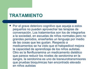 TRATAMIENTO
 Por el grave deterioro cognitivo que aqueja a estos
pequeños no pueden aprovechar las terapias de
conversación. Los tratamientos son los de integrarlos
a la sociedad, en escuelas de niños normales pero no
grandes periodos, enseñarles un lenguaje por medio
de las cosas que les gustan. Respecto a
medicamentos se ha visto que el halopedicol mejora
la capacidad de aprendizaje de los niños autistas.
Otro es la flenfluoramina un medicamento dietético
que parece reducir los niveles de serotonina en la
sangre, la serotonina es uno de losneurotransmisores
que pruebas bioquímicas han encontrado elevado
en niños autistas
 