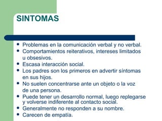 SINTOMAS
 Problemas en la comunicación verbal y no verbal.
 Comportamientos reiterativos, intereses limitados
u obsesivos.
 Escasa interacción social.
 Los padres son los primeros en advertir síntomas
en sus hijos.
 No suelen concentrarse ante un objeto o la voz
de una persona.
 Puede tener un desarrollo normal, luego replegarse
y volverse indiferente al contacto social.
 Generalmente no responden a su nombre.
 Carecen de empatía.
 