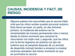 CAUSAS, INCIDENCIA Y FACT. DE
RIESGO.
Algunos padres han escuchado que la vacuna triple
viral que los niños reciben pueden provocar autismo.
Esta teoría se basó, en parte, en dos factores:
primero, la incidencia del autismo se ha
incrementado de manera permanente más o menos
desde el mismo momento que comenzó la
vacunación con triple viral; y segundo, que los niños
con la forma regresiva de autismo (un tipo de
autismo que se presenta después de un período
de desarrollo normal) tienden a empezar a mostrar
síntomas alrededor del mismo momento en que
se suministra la vacuna.
 
