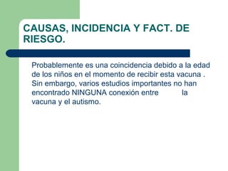 CAUSAS, INCIDENCIA Y FACT. DE
RIESGO.
Probablemente es una coincidencia debido a la edad
de los niños en el momento de recibir esta vacuna .
Sin embargo, varios estudios importantes no han
encontrado NINGUNA conexión entre la
vacuna y el autismo.
 