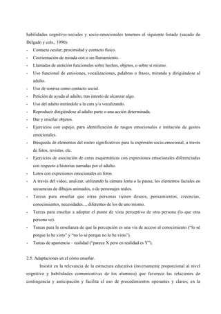 habilidades cognitivo-sociales y socio-emocionales tenemos el siguiente listado (sacado de
Delgado y cols., 1990):
- Contacto ocular; proximidad y contacto físico.
- Coorientación de mirada con o sin llamamiento.
- Llamadas de atención funcionales sobre hechos, objetos, o sobre sí mismo.
- Uso funcional de emisiones, vocalizaciones, palabras o frases, mirando y dirigiéndose al
adulto.
- Uso de sonrisa como contacto social.
- Petición de ayuda al adulto, tras intento de alcanzar algo.
- Uso del adulto mirándole a la cara y/o vocalizando.
- Reproducir dirigiéndose al adulto parte o una acción determinada.
- Dar y enseñar objetos.
- Ejercicios con espejo, para identificación de rasgos emocionales e imitación de gestos
emocionales.
- Búsqueda de elementos del rostro significativos para la expresión socio-emocional, a través
de fotos, revistas, etc.
- Ejercicios de asociación de caras esquemáticas con expresiones emocionales diferenciadas
con respecto a historias narradas por el adulto.
- Lotos con expresiones emocionales en fotos.
- A través del vídeo, analizar, utilizando la cámara lenta o la pausa, los elementos faciales en
secuencias de dibujos animados, o de personajes reales.
- Tareas para enseñar que otras personas tienen deseos, pensamientos, creencias,
conocimientos, necesidades..., diferentes de los de uno mismo.
- Tareas para enseñar a adoptar el punto de vista perceptivo de otra persona (lo que otra
persona ve).
- Tareas para la enseñanza de que la percepción es una vía de acceso al conocimiento (“lo sé
porque lo he visto” y “no lo sé porque no lo he visto”).
- Tareas de apariencia – realidad (“parece X pero en realidad es Y”).
2.5. Adaptaciones en el cómo enseñar.
Insistir en la relevancia de la estructura educativa (inversamente proporcional al nivel
cognitivo y habilidades comunicativas de los alumnos) que favorece las relaciones de
contingencia y anticipación y facilita el uso de procedimientos operantes y claros; en la
 