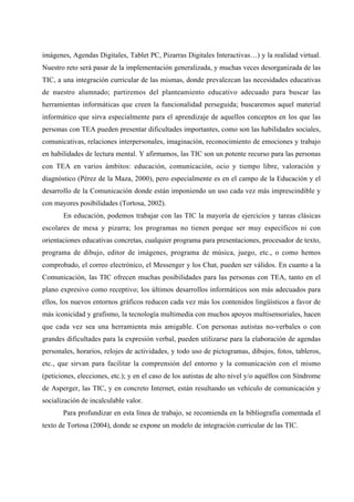 imágenes, Agendas Digitales, Tablet PC, Pizarras Digitales Interactivas…) y la realidad virtual.
Nuestro reto será pasar de la implementación generalizada, y muchas veces desorganizada de las
TIC, a una integración curricular de las mismas, donde prevalezcan las necesidades educativas
de nuestro alumnado; partiremos del planteamiento educativo adecuado para buscar las
herramientas informáticas que creen la funcionalidad perseguida; buscaremos aquel material
informático que sirva especialmente para el aprendizaje de aquellos conceptos en los que las
personas con TEA pueden presentar dificultades importantes, como son las habilidades sociales,
comunicativas, relaciones interpersonales, imaginación, reconocimiento de emociones y trabajo
en habilidades de lectura mental. Y afirmamos, las TIC son un potente recurso para las personas
con TEA en varios ámbitos: educación, comunicación, ocio y tiempo libre, valoración y
diagnóstico (Pérez de la Maza, 2000), pero especialmente es en el campo de la Educación y el
desarrollo de la Comunicación donde están imponiendo un uso cada vez más imprescindible y
con mayores posibilidades (Tortosa, 2002).
En educación, podemos trabajar con las TIC la mayoría de ejercicios y tareas clásicas
escolares de mesa y pizarra; los programas no tienen porque ser muy específicos ni con
orientaciones educativas concretas, cualquier programa para presentaciones, procesador de texto,
programa de dibujo, editor de imágenes, programa de música, juego, etc., o como hemos
comprobado, el correo electrónico, el Messenger y los Chat, pueden ser válidos. En cuanto a la
Comunicación, las TIC ofrecen muchas posibilidades para las personas con TEA, tanto en el
plano expresivo como receptivo; los últimos desarrollos informáticos son más adecuados para
ellos, los nuevos entornos gráficos reducen cada vez más los contenidos lingüísticos a favor de
más iconicidad y grafismo, la tecnología multimedia con muchos apoyos multisensoriales, hacen
que cada vez sea una herramienta más amigable. Con personas autistas no-verbales o con
grandes dificultades para la expresión verbal, pueden utilizarse para la elaboración de agendas
personales, horarios, relojes de actividades, y todo uso de pictogramas, dibujos, fotos, tableros,
etc., que sirvan para facilitar la comprensión del entorno y la comunicación con el mismo
(peticiones, elecciones, etc.); y en el caso de los autistas de alto nivel y/o aquéllos con Síndrome
de Asperger, las TIC, y en concreto Internet, están resultando un vehículo de comunicación y
socialización de incalculable valor.
Para profundizar en esta línea de trabajo, se recomienda en la bibliografía comentada el
texto de Tortosa (2004), donde se expone un modelo de integración curricular de las TIC.
 