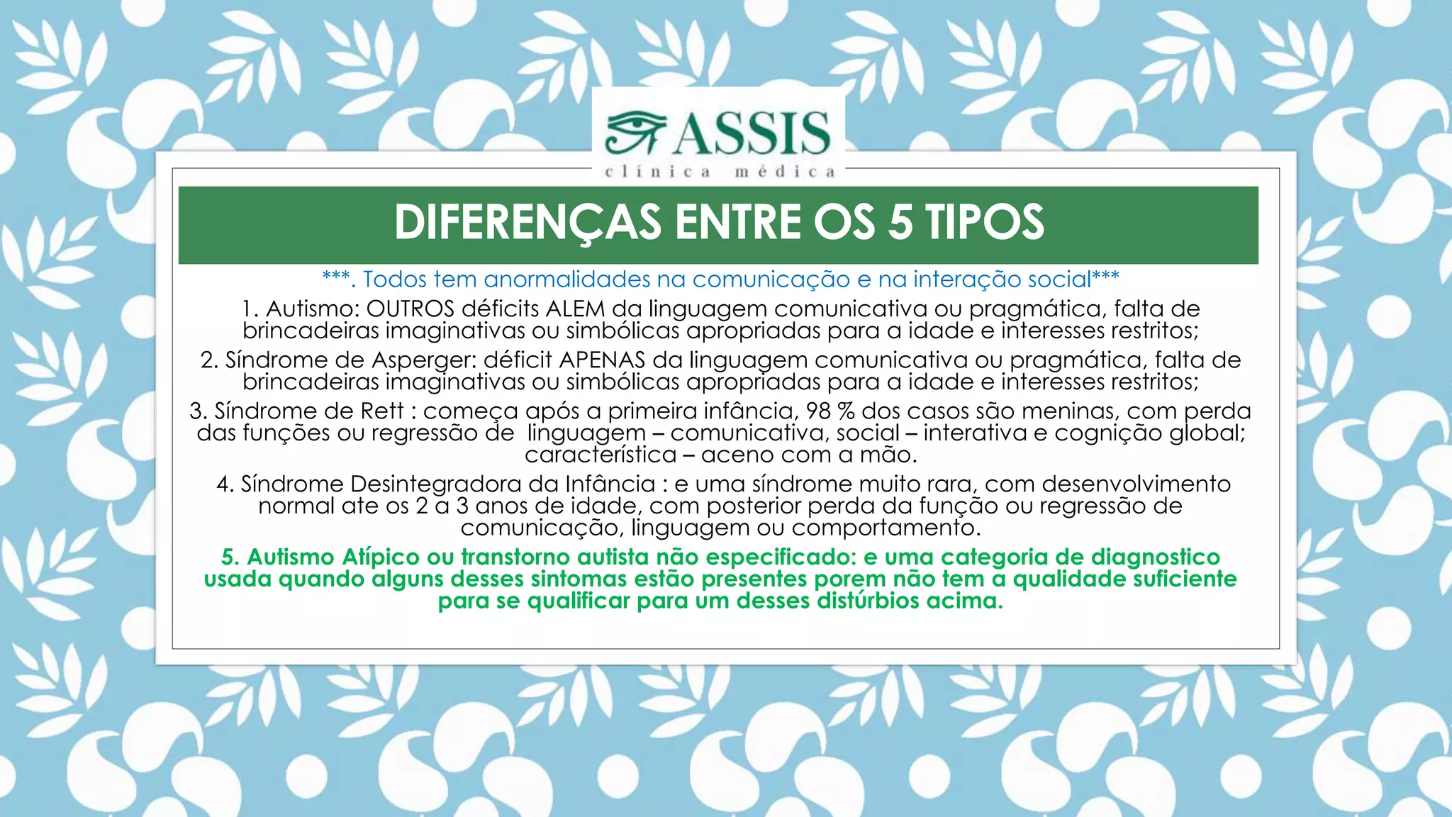 ***. Todos tem anormalidades na comunicação e na interação social***
1. Autismo: OUTROS déficits ALEM da linguagem comunicativa ou pragmática, falta de
brincadeiras imaginativas ou simbólicas apropriadas para a idade e interesses restritos;
2. Síndrome de Asperger: déficit APENAS da linguagem comunicativa ou pragmática, falta de
brincadeiras imaginativas ou simbólicas apropriadas para a idade e interesses restritos;
3. Síndrome de Rett : começa após a primeira infância, 98 % dos casos são meninas, com perda
das funções ou regressão de linguagem – comunicativa, social – interativa e cognição global;
característica – aceno com a mão.
4. Síndrome Desintegradora da Infância : e uma síndrome muito rara, com desenvolvimento
normal ate os 2 a 3 anos de idade, com posterior perda da função ou regressão de
comunicação, linguagem ou comportamento.
5. Autismo Atípico ou transtorno autista não especificado: e uma categoria de diagnostico
usada quando alguns desses sintomas estão presentes porem não tem a qualidade suficiente
para se qualificar para um desses distúrbios acima.
DIFERENÇAS ENTRE OS 5 TIPOS
 