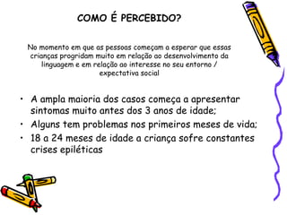 COMO É PERCEBIDO?No momento em que as pessoas começam a esperar que essas crianças progridam muito em relação ao desenvolvimento da linguagem e em relação ao interesse no seu entorno / expectativa socialA ampla maioria dos casos começa a apresentar sintomas muito antes dos 3 anos de idade;Alguns tem problemas nos primeiros meses de vida;18 a 24 meses de idade a criança sofre constantes crises epiléticas 