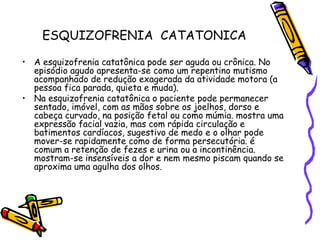 ESQUIZOFRENIA  CATATONICAA esquizofrenia catatônica pode ser aguda ou crônica. No episódio agudo apresenta-se como um repentino mutismo acompanhado de redução exagerada da atividade motora (a pessoa fica parada, quieta e muda).Na esquizofrenia catatônica o paciente pode permanecer sentado, imóvel, com as mãos sobre os joelhos, dorso e cabeça curvado, na posição fetal ou como múmia. mostra uma expressão facial vazia, mas com rápida circulação e batimentos cardíacos, sugestivo de medo e o olhar pode mover-se rapidamente como de forma persecutória. é comum a retenção de fezes e urina ou a incontinência. mostram-se insensíveis a dor e nem mesmo piscam quando se aproxima uma agulha dos olhos. 