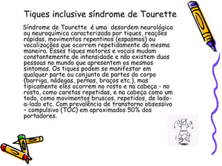Tiques inclusive síndrome de Tourette    Síndrome de Tourette  é uma  desordem neurológica ou neuroquímica caracterizada por tiques, reações rápidas, movimentos repentinos (espasmos) ou vocalizações que ocorrem repetidamente da mesma maneira. Esses tiques motores e vocais mudam constantemente de intensidade e não existem duas pessoas no mundo que apresentem os mesmos sintomas. Os tiques podem se manifestar em qualquer parte ou conjunto de partes do corpo (barriga, nádegas, pernas, braços etc.), mas tipicamente eles ocorrem no rosto e na cabeça - no rosto, como caretas repetidas, e na cabeça como um todo, como movimentos bruscos, repetidos, de lado-a-lado etc. Com prevalência de transtorno obsessivo – compulsivo (TOC) em aproximados 50% dos portadores. 