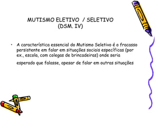 MUTISMO ELETIVO  / SELETIVO (DSM. IV)A característica essencial do Mutismo Seletivo é o fracasso persistente em falar em situações sociais específicas (por ex., escola, com colegas de brincadeiras) onde seria esperado que falasse, apesar de falar em outras situações