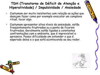 TDH (Transtorno de Déficit de Atenção e Hiperatividade) / Impulsividade / AnsiedadeCostumam ser muito insistentes com relação as ações que desejam fazer como por exemplo executar um complexo ritual, tocar algo. Costumam apresentar altos níveis de ansiedade, estão freqüentemente frustrados ou a ponto de ficarem frustrados. Geralmente estão ligadas a constantes confrontações com o ambiente, que é imprevisível e opressivo. Possui dificuldade em entender o que é esperado deles e o que está acontecendo ao seu redor. 