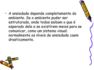 A ansiedade depende completamente do ambiente. Se o ambiente puder ser estruturado, onde todos saibam o que é esperado dele e se existirem meios para se comunicar, como um sistema visual; normalmente os níveis de ansiedade caem drasticamente.