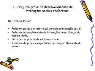 1 - Prejuízo grave do desenvolvimento de interações sociais recíprocasDeficiência social?Falha no uso de contato visual durante a interação social;Falha no desenvolvimento de interações com crianças da mesma idade;Falta de reciprocidade sócio-emocionalAusência de procura espontânea de compartilhamento do prazer
