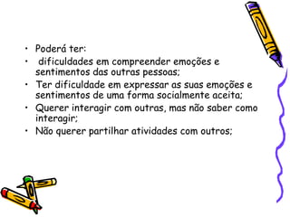 Poderá ter: dificuldades em compreender emoções e sentimentos das outras pessoas;Ter dificuldade em expressar as suas emoções e sentimentos de uma forma socialmente aceita;Querer interagir com outras, mas não saber como interagir;Não querer partilhar atividades com outros;