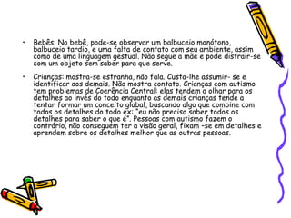 Bebês: No bebê, pode-se observar um balbuceio monótono, balbuceio tardio, e uma falta de contato com seu ambiente, assim como de uma linguagem gestual. Não segue a mãe e pode distrair-se com um objeto sem saber para que serve.Crianças: mostra-se estranha, não fala. Custa-lhe assumir- se e identificar aos demais. Não mostra contato. Crianças com autismo tem problemas de Coerência Central: elas tendem a olhar para os detalhes ao invés do todo enquanto as demais crianças tende a tentar formar um conceito global, buscando algo que combine com todos os detalhes do todo ex: “eu não preciso saber todos os detalhes para saber o que é”. Pessoas com autismo fazem o contrário, não conseguem ter a visão geral, fixam –se em detalhes e aprendem sobre os detalhes melhor que as outras pessoas.