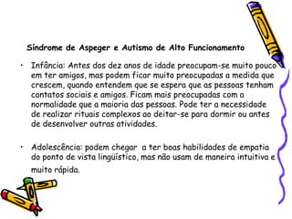 Síndrome de Aspeger e Autismo de Alto FuncionamentoInfância: Antes dos dez anos de idade preocupam-se muito pouco em ter amigos, mas podem ficar muito preocupadas a medida que crescem, quando entendem que se espera que as pessoas tenham contatos sociais e amigos. Ficam mais preocupadas com a normalidade que a maioria das pessoas. Pode ter a necessidade de realizar rituais complexos ao deitar-se para dormir ou antes de desenvolver outras atividades.Adolescência: podem chegar  a ter boas habilidades de empatia do ponto de vista lingüístico, mas não usam de maneira intuitiva e muito rápida.
