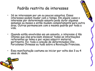 Padrão restrito de interessesSó se interessam por um ou poucos assuntos. Esses interesses podem mudar com o tempo. Em alguns casos o interesse por determinado assunto pode durar algumas semanas ou meses e então mudam completamente para outra área. Outras permanecem com o mesmo padrão por toda a vida. Quando estão envolvidas em um assunto, o interesse é tão intenso que elas precisam dissecar todas as informações referentes ao tema e por vezes adquirir material pertinente. Ex: toda a coleção de determinados CDs , Porcelanas Chinesas ou tudo sobre a Revolução Francesa.Essa manifestação costuma se iniciar por volta dos 3 ou 4 anos de idade.