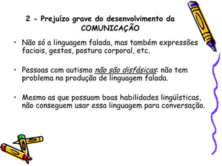 2 -Prejuízo grave do desenvolvimento da COMUNICAÇÃONão só a linguagem falada, mas também expressões faciais, gestos, postura corporal, etc.Pessoas com autismo não são disfásicas: não tem problema na produção de linguagem falada. Mesmo as que possuam boas habilidades lingüísticas, não conseguem usar essa linguagem para conversação.