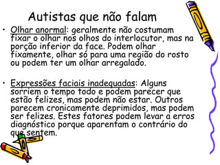 Autistas que não falamOlhar anormal: geralmente não costumam fixar o olhar nos olhos do interlocutor, mas na porção inferior da face. Podem olhar fixamente, olhar só para uma região do rosto ou podem ter um olhar arregalado.Expressões faciais inadequadas: Alguns sorriem o tempo todo e podem parecer que estão felizes, mas podem não estar. Outros parecem cronicamente deprimidos, mas podem ser felizes. Estes fatores podem levar a erros diagnóstico porque aparentam o contrário do que sentem.