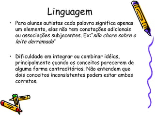 Linguagem Para alunos autistas cada palavra significa apenas um elemento, elas não tem conotações adicionais ou associações subjacentes. Ex:“não chore sobre o leite derramado”Dificuldade em integrar ou combinar idéias, principalmente quando os conceitos parecerem de alguma forma contraditórios. Não entendem que dois conceitos inconsistentes podem estar ambos corretos.