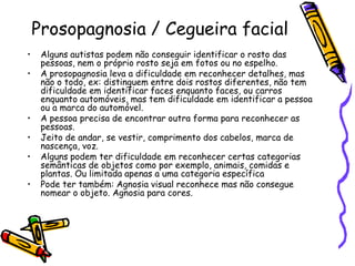Prosopagnosia / Cegueira facialAlguns autistas podem não conseguir identificar o rosto das pessoas, nem o próprio rosto seja em fotos ou no espelho.A prosopagnosia leva a dificuldade em reconhecer detalhes, mas não o todo, ex: distinguem entre dois rostos diferentes, não tem dificuldade em identificar faces enquanto faces, ou carros enquanto automóveis, mas tem dificuldade em identificar a pessoa ou a marca do automóvel.A pessoa precisa de encontrar outra forma para reconhecer as pessoas.Jeito de andar, se vestir, comprimento dos cabelos, marca de nascença, voz.Alguns podem ter dificuldade em reconhecer certas categorias semânticas de objetos como por exemplo, animais, comidas e plantas. Ou limitada apenas a uma categoria específicaPode ter também: Agnosia visual reconhece mas não consegue nomear o objeto. Agnosia para cores.