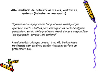 Alta incidência de deficiências visuais, auditivas e motoras (inclusive no nascimento)“Quando a criança parecia ter problema visual porque apertava muito os olhos para enxergar  as coisas e alguém perguntava se ela tinha problema visual, sempre respondiam ‘ela age assim  porque tem autismo”    A maioria das crianças com autismo não fariam esse movimento com os olhos se não tivessem de fato um problema visual.