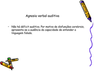 Agnosia verbal auditivaNão há déficit auditivo. Por motivo de disfunções cerebrais, apresenta-se a ausência da capacidade de entender a linguagem falada.