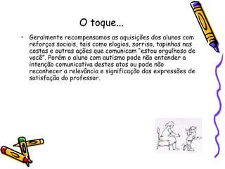 O toque...Geralmente recompensamos as aquisições dos alunos com reforços sociais, tais como elogios, sorriso, tapinhas nas costas e outras ações que comunicam “estou orgulhoso de você”. Porém o aluno com autismo pode não entender a intenção comunicativa destes atos ou pode não reconhecer a relevância e significação das expressões de satisfação do professor.