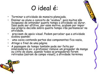 O ideal é:Terminar a atividade de maneira planejada.Ensinar ao aluno o conceito de “acabou”, pois muitos são incapazes de entender quanto tempo a atividade vai durar. Isso pode ser aflitivo, por esse motivo, acabam por impor sua própria decisão sobre quanto tempo irão permanecer na atividade. precisam de apoio visual. Podem perceber que a atividade acabou quando: uma caixa contendo partes dos componentes fica vazia,Atinge o final de uma páginaA passagem de tempo também pode ser feita por sinalizadores ex: o professor remove um pregador da manga ou cinto do aluno, quando todos os pregadores forem retirados (saíram do campo visual), a atividade terminou 