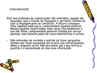 COMUNICAÇÃOElas tem problema de comunicação: não entendem, quando são pequenas, qual a função da linguagem e, portanto, falham em usar a linguagem para se comunicar. A maioria consegue falar algumas palavras ou compreendem algumas palavras. Mesmo aquelas classificadas como baixo funcionamento, e que não falam, compreendem palavras faladas por outras pessoas, mas somente palavras como substantivos e verbos.Não entendem de verdade o sentido de fazer perguntas. Pensam que fazer perguntas serve para que outras pessoas dêem a resposta certa. Não percebem que o que motiva a questão é a necessidade de uma nova informação.