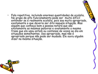 Fala repetitiva, incluindo enormes quantidades de ecolalia. No grupo de alto funcionamento pode ser  muito difícil entender se é realmente ecolalia, pois soa muito apropriado, exatamente o que deveria ser dito naquela situação. Mas alguém que conheça bem a pessoa notará que são exatamente as mesmas palavras e exatamente a mesma frase que ela usou ontem ou centenas de vezes ao dia em situações semelhantes. Soa apropriado, mas não é apropriado porque não pode ser mudado. Ele ouviu alguém dizer na mesma situação.