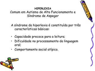 HIPERLEXIA Comum em Autismo de Alto Funcionamento e Síndrome de AspegerA síndrome da hiperlexia é constituída por três características básicas: Capacidade precoce para a leitura; Dificuldade no processamento da linguagem oral; Comportamento social atípico. 