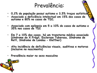 Prevalência: 0,2% da população possui autismo e 3,5% traços autísticos;Associado a deficiência intelectual em 15% dos casos de autismo e 80% no casos de TDI;Associado com epilepsia em 5 a 10% do casos de autismo e 35% nos casos de TDIEm 7 a 10% dos casos, há um transtorno médico associado (síndrome do X Frágil, Esclerose Tuberosa, Síndrome de Rett, Síndrome de Landau - Kleffner)Alta incidência de deficiências visuais, auditivas e motoras (inclusive no nascimento)Prevalência maior no sexo masculino 