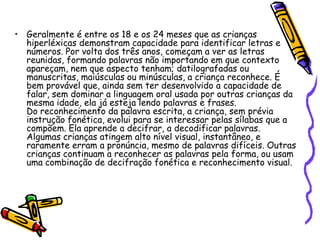 Geralmente é entre os 18 e os 24 meses que as crianças hiperléxicas demonstram capacidade para identificar letras e números. Por volta dos três anos, começam a ver as letras reunidas, formando palavras não importando em que contexto apareçam, nem que aspecto tenham; datilografadas ou manuscritas, maiúsculas ou minúsculas, a criança reconhece. É bem provável que, ainda sem ter desenvolvido a capacidade de falar, sem dominar a linguagem oral usada por outras crianças da mesma idade, ela já esteja lendo palavras e frases.Do reconhecimento da palavra escrita, a criança, sem prévia instrução fonética, evolui para se interessar pelas sílabas que a compõem. Ela aprende a decifrar, a decodificar palavras.Algumas crianças atingem alto nível visual, instantâneo, e raramente erram a pronúncia, mesmo de palavras difíceis. Outras crianças continuam a reconhecer as palavras pela forma, ou usam uma combinação de decifração fonética e reconhecimento visual.