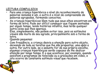 LEITURA COMPULSIVAPara uma criança hiperléxica o nível do reconhecimento de palavras isoladas é um, e outro é o nível de compreensão de palavras agrupadas, formando conceitos.As crianças hiperléxicas lêem tudo que seus olhos encontram em forma de letra. Pode ser difícil conseguir que fiquem sentadas por algum tempo, lendo histórias infantis, mas lerão qualquer outra coisa que lhes apareça.Elas, simplesmente, não podem evitar isso, pois os estímulos visuais são muito do seu agrado, principalmente sob a forma de letra.Quando pequenas: Com freqüência, a criança desvia a atenção para outro objeto, deixando de lado as tarefas que lhe são propostas, uma após a outra. Por outro lado, se o assunto for de sua própria escolha, algumas crianças hiperléxicas serão capazes de lhe dedicar atenção por longo tempo. É o que acontece, por exemplo, quando assistem a programas de televisão ou a gravações em vídeo, e isto ocorre do constante estímulo visual que recebem. 