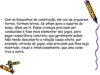 Com os bloquinhos de construção, em vez de erguerem torres, formam letras. Se olham para o suporte da mesa, vêem um H. Essas crianças precisam ser conduzidas à fase mais elementar dos jogos, para pegar experiência concreta, que geralmente pulam. Não tendo descoberto a relação causa efeito, por exemplo, através de jogos, elas precisam que lhes seja mostrado, visual e intencionalmente, que uma coisa traz a outra. 