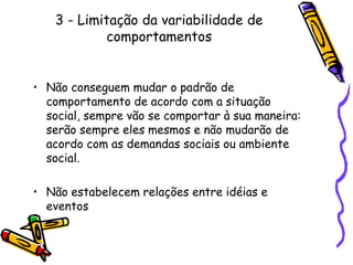 3 - Limitação da variabilidade de comportamentosNão conseguem mudar o padrão de comportamento de acordo com a situação social, sempre vão se comportar à sua maneira: serão sempre eles mesmos e não mudarão de acordo com as demandas sociais ou ambiente social.Não estabelecem relações entre idéias e eventos